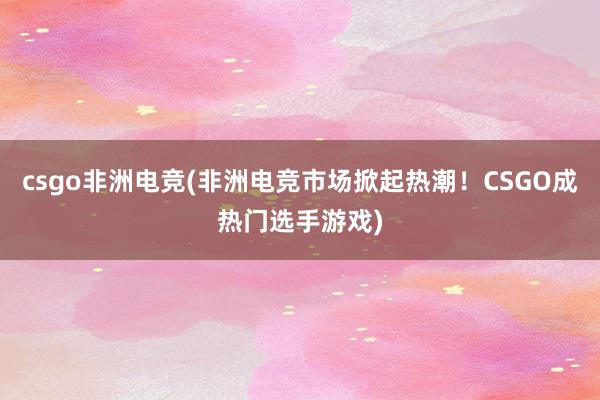 csgo非洲电竞(非洲电竞市场掀起热潮！CSGO成热门选手游戏)