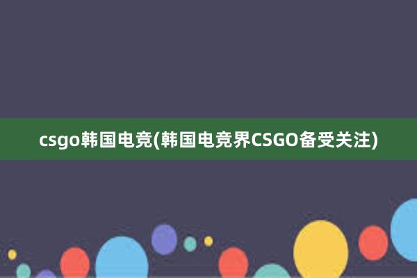 csgo韩国电竞(韩国电竞界CSGO备受关注)