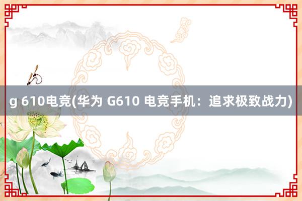 g 610电竞(华为 G610 电竞手机：追求极致战力)