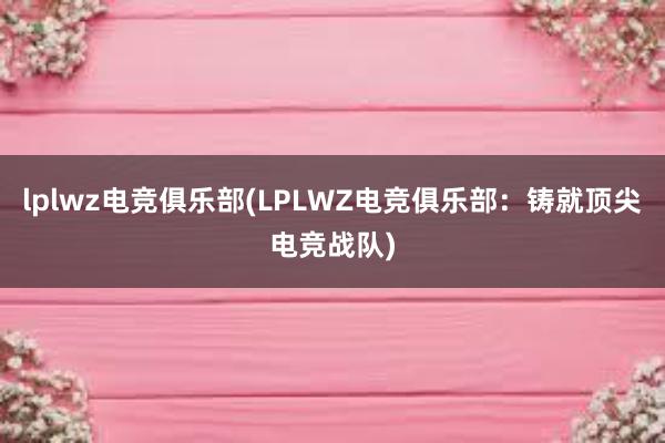 lplwz电竞俱乐部(LPLWZ电竞俱乐部：铸就顶尖电竞战队)