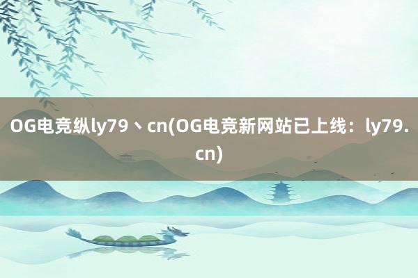 OG电竞纵ly79丶cn(OG电竞新网站已上线：ly79.cn)