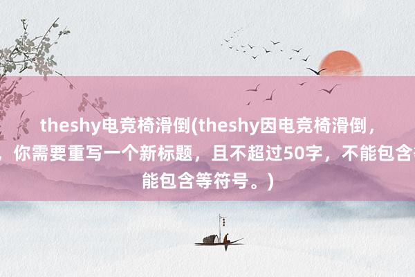 theshy电竞椅滑倒(theshy因电竞椅滑倒，受伤退赛，你需要重写一个新标题，且不超过50字，不能包含等符号。)