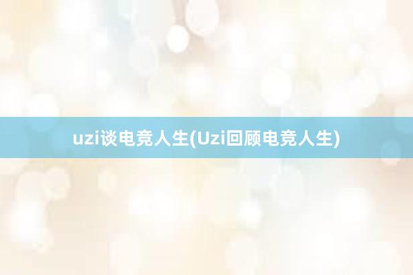 uzi谈电竞人生(Uzi回顾电竞人生)