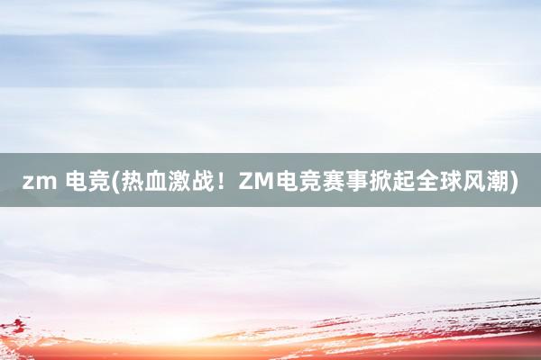 zm 电竞(热血激战！ZM电竞赛事掀起全球风潮)