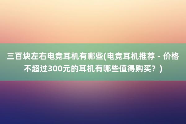 三百块左右电竞耳机有哪些(电竞耳机推荐 - 价格不超过300元的耳机有哪些值得购买？)