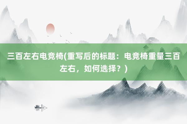 三百左右电竞椅(重写后的标题：电竞椅重量三百左右，如何选择？)