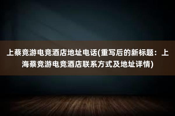 上蔡竞游电竞酒店地址电话(重写后的新标题：上海蔡竞游电竞酒店联系方式及地址详情)