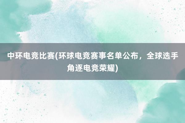 中环电竞比赛(环球电竞赛事名单公布，全球选手角逐电竞荣耀)