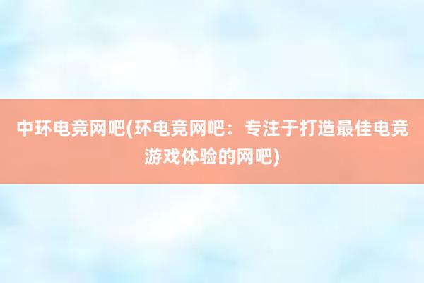 中环电竞网吧(环电竞网吧：专注于打造最佳电竞游戏体验的网吧)