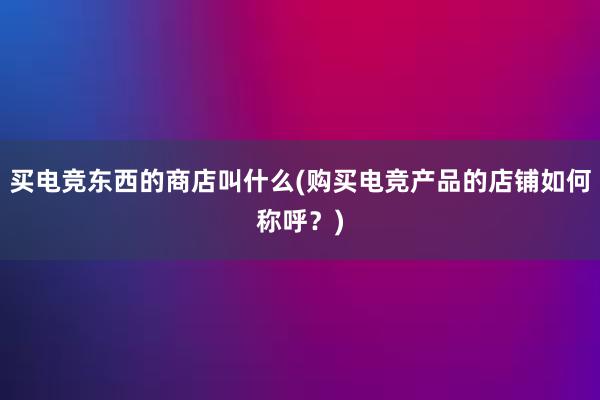 买电竞东西的商店叫什么(购买电竞产品的店铺如何称呼？)