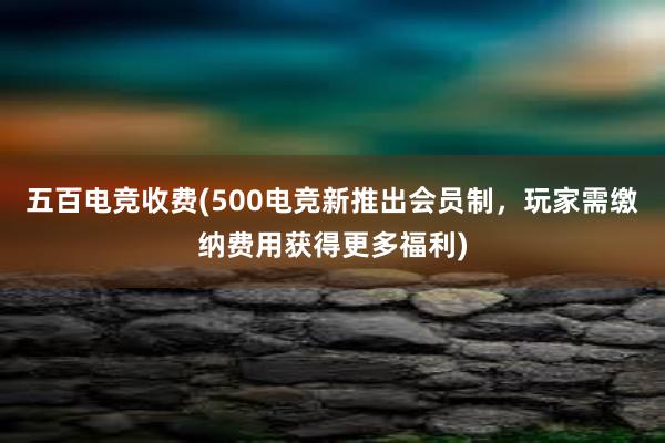 五百电竞收费(500电竞新推出会员制，玩家需缴纳费用获得更多福利)