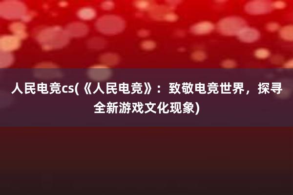 人民电竞cs(《人民电竞》：致敬电竞世界，探寻全新游戏文化现象)