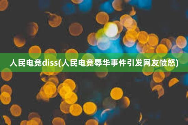 人民电竞diss(人民电竞辱华事件引发网友愤怒)