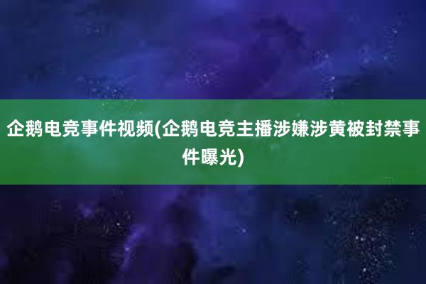 企鹅电竞事件视频(企鹅电竞主播涉嫌涉黄被封禁事件曝光)