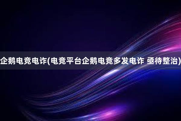 企鹅电竞电诈(电竞平台企鹅电竞多发电诈 亟待整治)