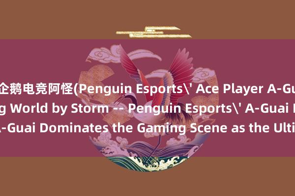 企鹅电竞阿怪(Penguin Esports Ace Player A-Guai Takes the Gaming World by Storm -- Penguin Esports A-Guai Dominates the Gaming Scene as the Ultimate Ace player)