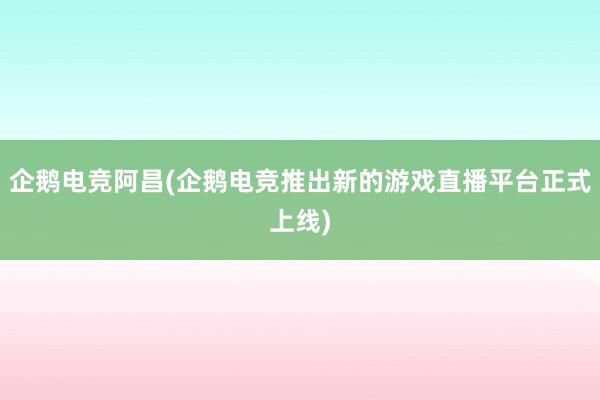 企鹅电竞阿昌(企鹅电竞推出新的游戏直播平台正式上线)