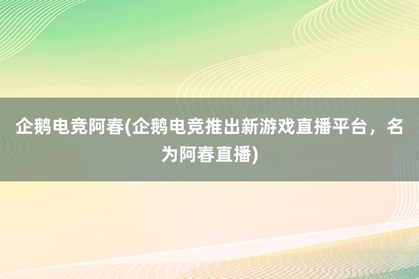 企鹅电竞阿春(企鹅电竞推出新游戏直播平台，名为阿春直播)