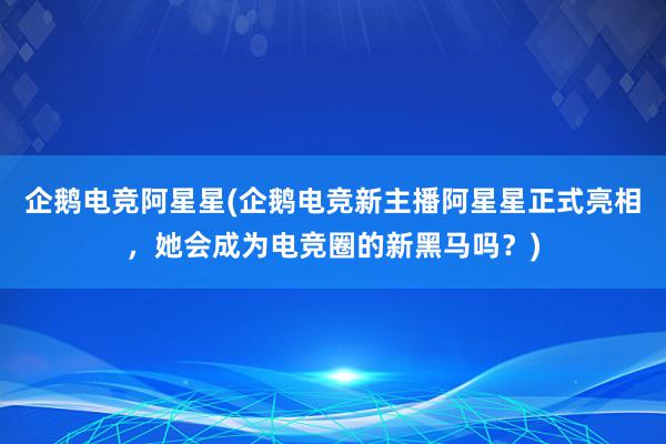 企鹅电竞阿星星(企鹅电竞新主播阿星星正式亮相，她会成为电竞圈的新黑马吗？)