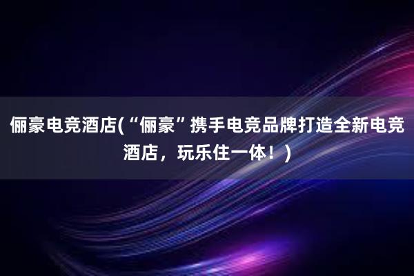 俪豪电竞酒店(“俪豪”携手电竞品牌打造全新电竞酒店，玩乐住一体！)