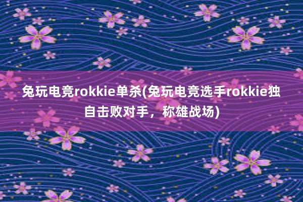 兔玩电竞rokkie单杀(兔玩电竞选手rokkie独自击败对手，称雄战场)