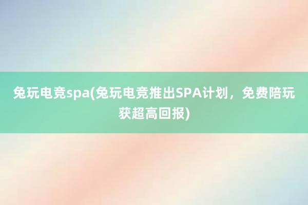 兔玩电竞spa(兔玩电竞推出SPA计划，免费陪玩获超高回报)