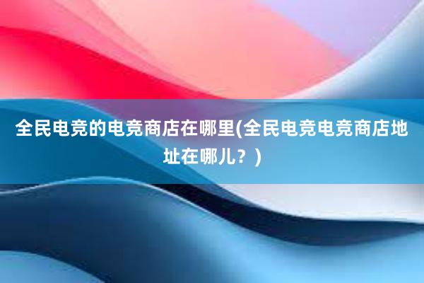 全民电竞的电竞商店在哪里(全民电竞电竞商店地址在哪儿？)