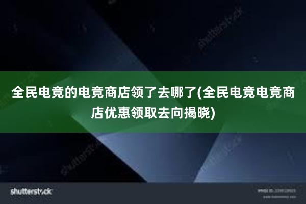 全民电竞的电竞商店领了去哪了(全民电竞电竞商店优惠领取去向揭晓)