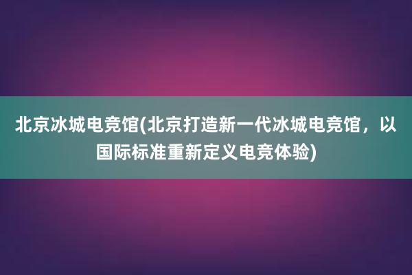 北京冰城电竞馆(北京打造新一代冰城电竞馆，以国际标准重新定义电竞体验)