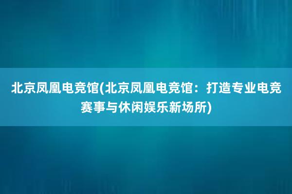 北京凤凰电竞馆(北京凤凰电竞馆：打造专业电竞赛事与休闲娱乐新场所)