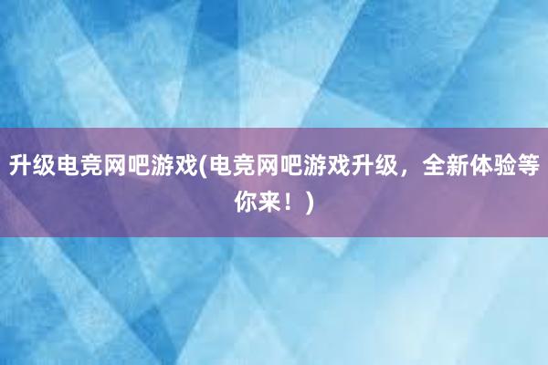 升级电竞网吧游戏(电竞网吧游戏升级，全新体验等你来！)