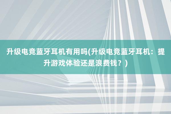 升级电竞蓝牙耳机有用吗(升级电竞蓝牙耳机：提升游戏体验还是浪费钱？)