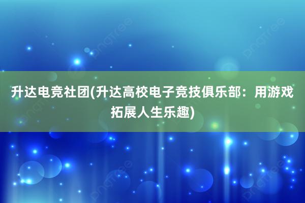 升达电竞社团(升达高校电子竞技俱乐部：用游戏拓展人生乐趣)