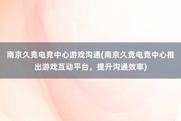 南京久竞电竞中心游戏沟通(南京久竞电竞中心推出游戏互动平台，提升沟通效率)