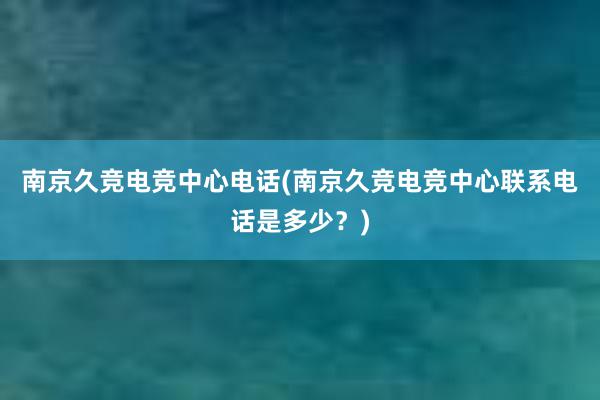 南京久竞电竞中心电话(南京久竞电竞中心联系电话是多少？)