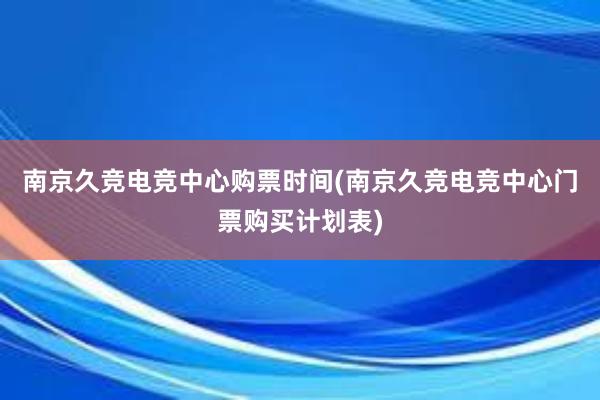 南京久竞电竞中心购票时间(南京久竞电竞中心门票购买计划表)