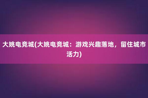 大姚电竞城(大姚电竞城：游戏兴趣落地，留住城市活力)