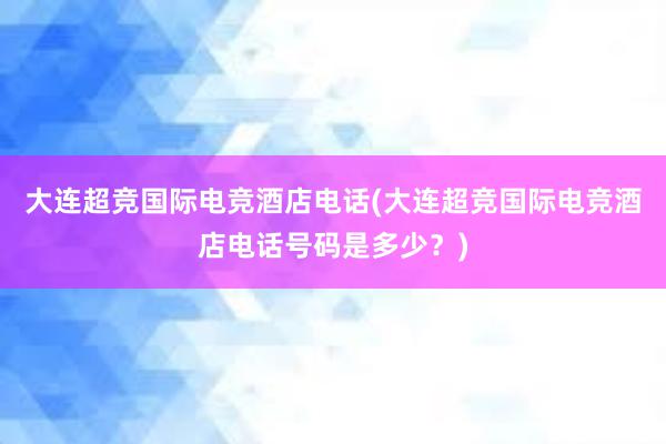 大连超竞国际电竞酒店电话(大连超竞国际电竞酒店电话号码是多少？)