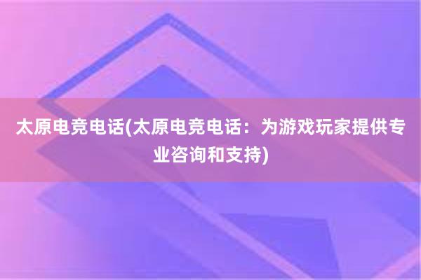 太原电竞电话(太原电竞电话：为游戏玩家提供专业咨询和支持)