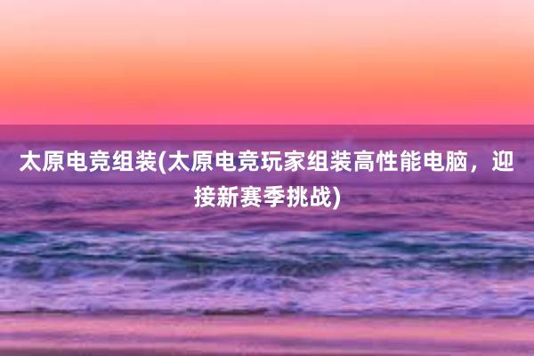 太原电竞组装(太原电竞玩家组装高性能电脑，迎接新赛季挑战)