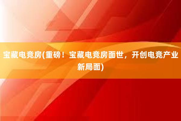 宝藏电竞房(重磅！宝藏电竞房面世，开创电竞产业新局面)