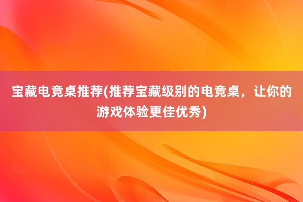 宝藏电竞桌推荐(推荐宝藏级别的电竞桌，让你的游戏体验更佳优秀)