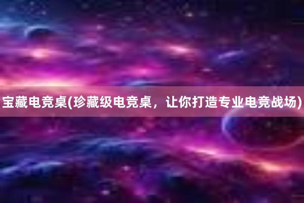 宝藏电竞桌(珍藏级电竞桌，让你打造专业电竞战场)