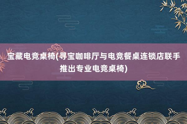 宝藏电竞桌椅(寻宝咖啡厅与电竞餐桌连锁店联手推出专业电竞桌椅)