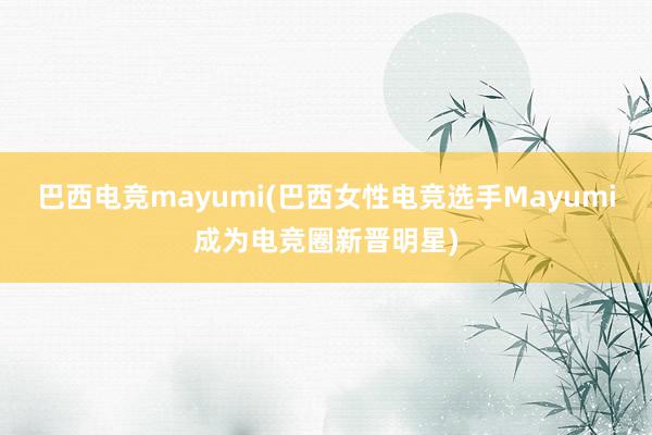 巴西电竞mayumi(巴西女性电竞选手Mayumi成为电竞圈新晋明星)