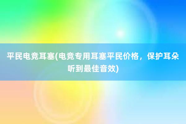 平民电竞耳塞(电竞专用耳塞平民价格，保护耳朵听到最佳音效)