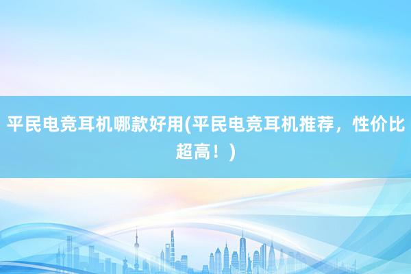 平民电竞耳机哪款好用(平民电竞耳机推荐，性价比超高！)