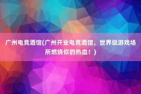 广州电竞酒馆(广州开业电竞酒馆，世界级游戏场所燃烧你的热血！)