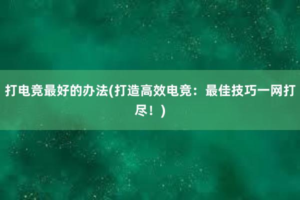 打电竞最好的办法(打造高效电竞：最佳技巧一网打尽！)