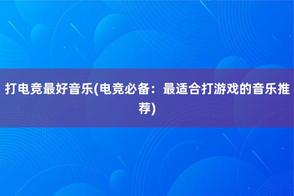 打电竞最好音乐(电竞必备：最适合打游戏的音乐推荐)